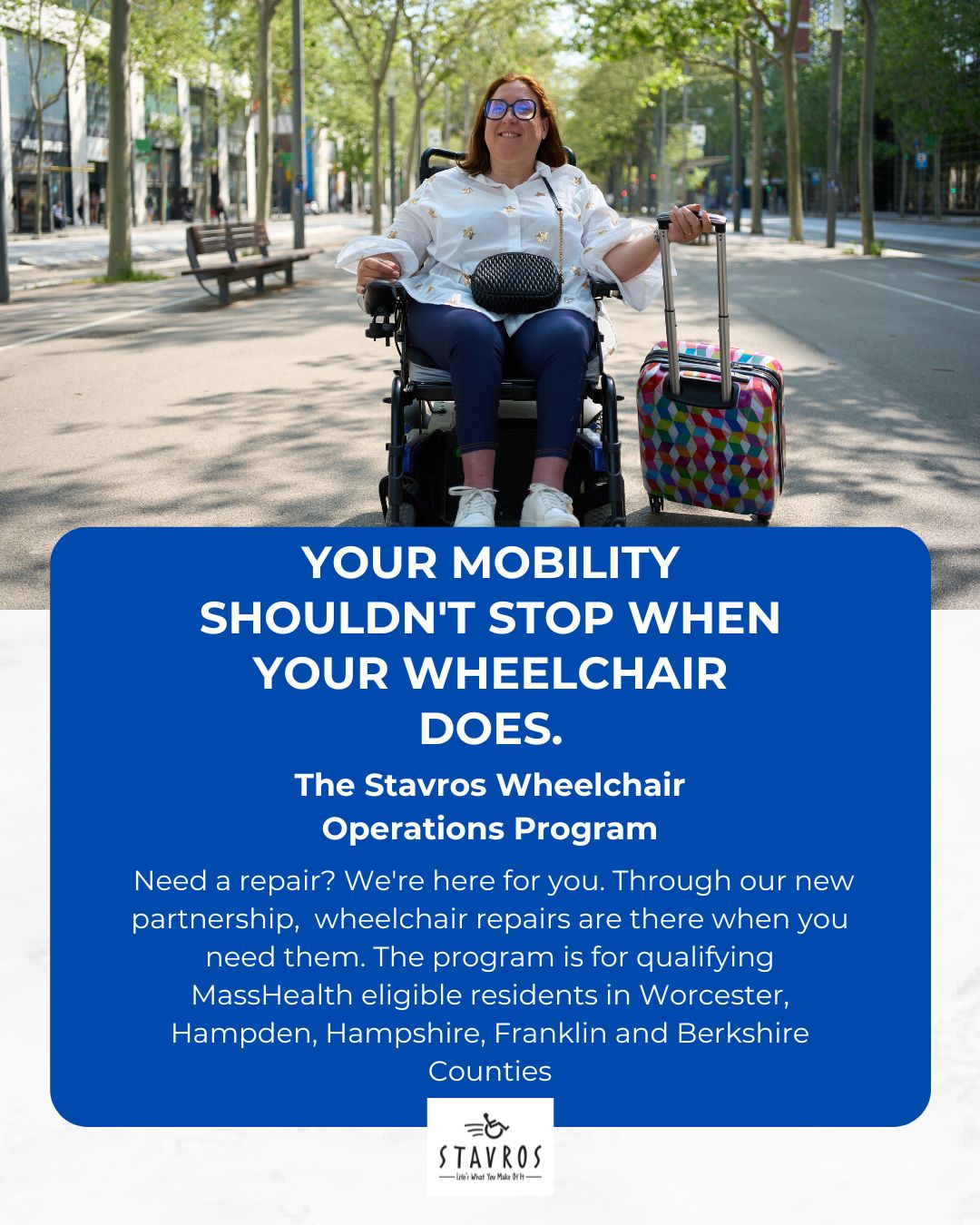 Graphic showing a smiling person using a power wheelchair on a tree-lined city street, holding the handle of a colorful rolling suitcase. Large blue text box reads: “YOUR MOBILITY SHOULDN’T STOP WHEN YOUR WHEELCHAIR DOES. The Stavros Wheelchair Loaners and Simple Repairs Program. Need a repair? We’re here for you… for qualifying MassHealth eligible residents in Worcester, Hampden, Hampshire, Franklin and Berkshire Counties.” Stavros logo at bottom.
